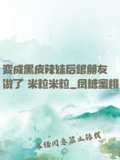 变成黑皮辣妹后跟朋友做了 米粒米粒